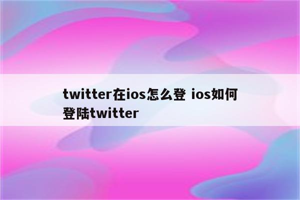 twitter在ios怎么登 ios如何登陆twitter