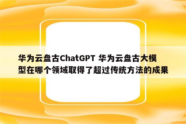 华为云盘古ChatGPT 华为云盘古大模型在哪个领域取得了超过传统方法的成果