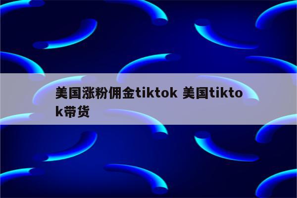 美国涨粉佣金tiktok 美国tiktok带货