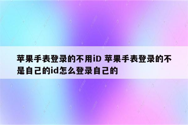 苹果手表登录的不用iD 苹果手表登录的不是自己的id怎么登录自己的