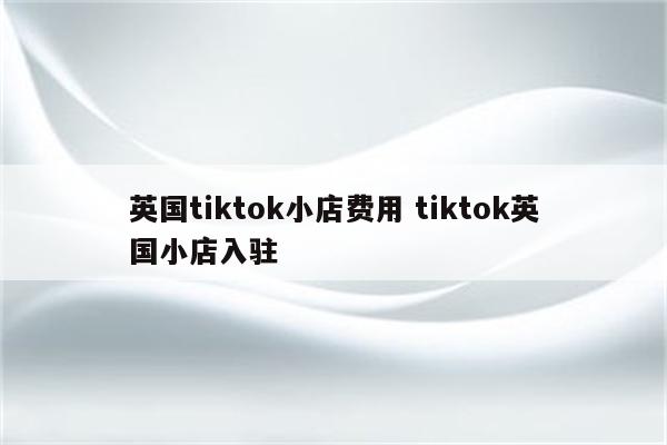 英国tiktok小店费用 tiktok英国小店入驻