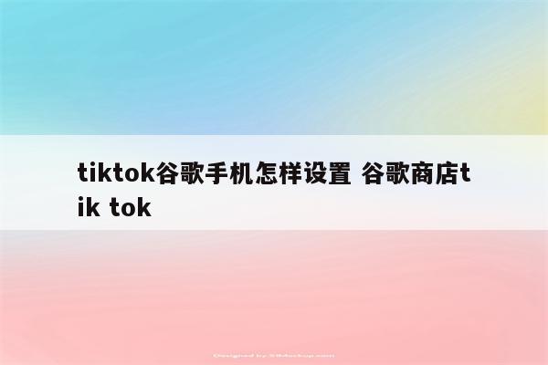 tiktok谷歌手机怎样设置 谷歌商店tik tok