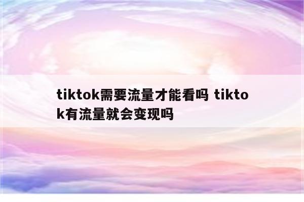 tiktok需要流量才能看吗 tiktok有流量就会变现吗