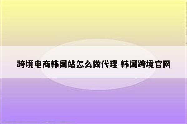 跨境电商韩国站怎么做代理 韩国跨境官网