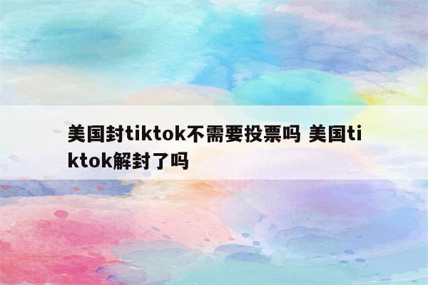 美国封tiktok不需要投票吗 美国tiktok解封了吗