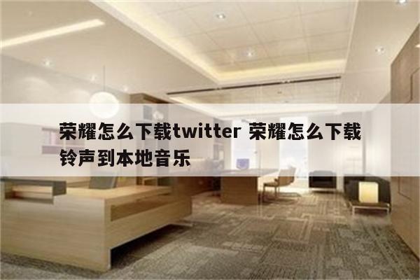 荣耀怎么下载twitter 荣耀怎么下载铃声到本地音乐