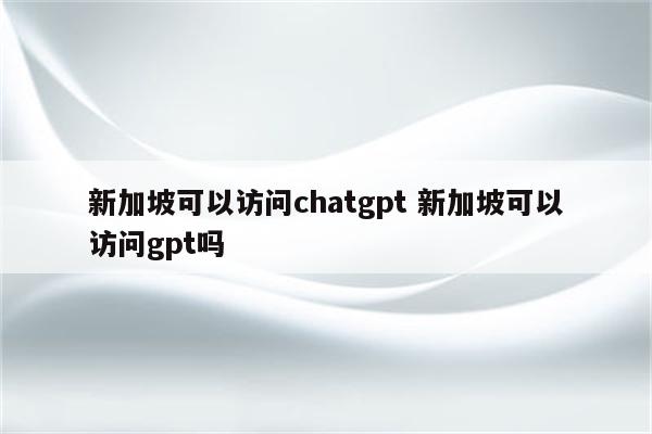 新加坡可以访问chatgpt 新加坡可以访问gpt吗