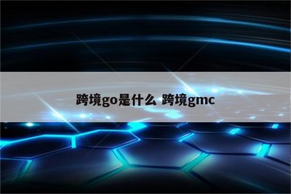 跨境go是什么 跨境gmc