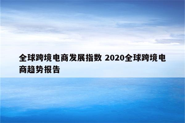 全球跨境电商发展指数 2020全球跨境电商趋势报告