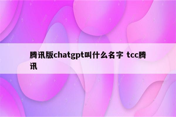 腾讯版chatgpt叫什么名字 tcc腾讯