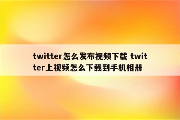 twitter怎么发布视频下载 twitter上视频怎么下载到手机相册