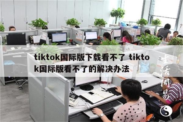 tiktok国际版下载看不了 tiktok国际版看不了的解决办法