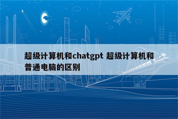 超级计算机和chatgpt 超级计算机和普通电脑的区别