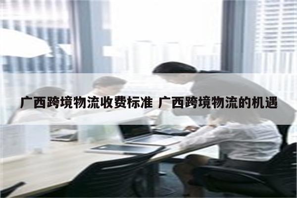 广西跨境物流收费标准 广西跨境物流的机遇