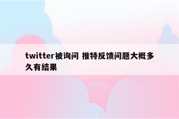 twitter被询问 推特反馈问题大概多久有结果