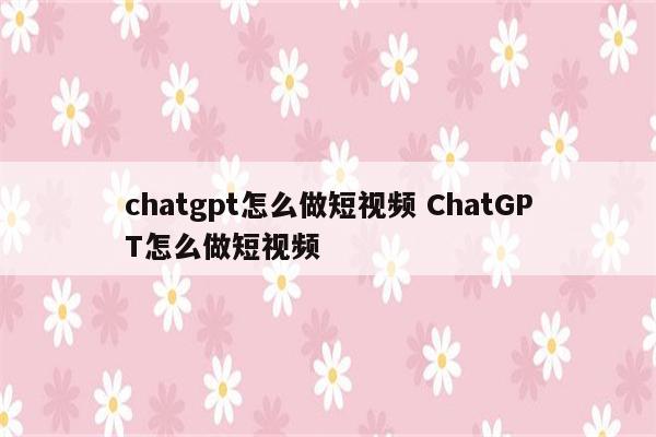 chatgpt怎么做短视频 ChatGPT怎么做短视频