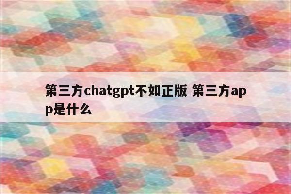 第三方chatgpt不如正版 第三方app是什么