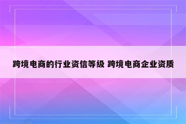 跨境电商的行业资信等级 跨境电商企业资质