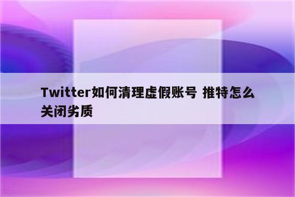 Twitter如何清理虚假账号 推特怎么关闭劣质