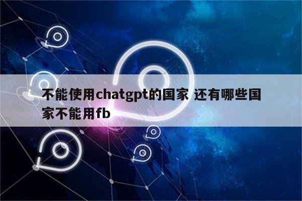 不能使用chatgpt的国家 还有哪些国家不能用fb