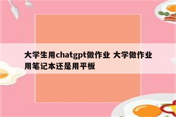 大学生用chatgpt做作业 大学做作业用笔记本还是用平板