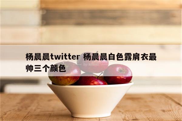 杨晨晨twitter 杨晨晨白色露肩衣最帅三个颜色