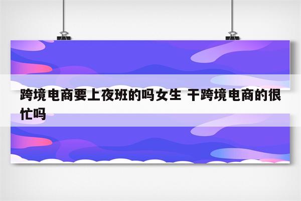 跨境电商要上夜班的吗女生 干跨境电商的很忙吗