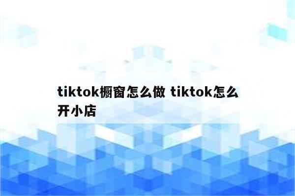 tiktok橱窗怎么做 tiktok怎么开小店