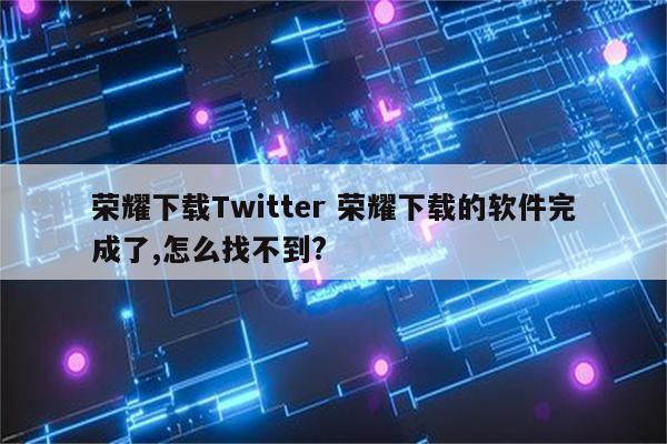 荣耀下载Twitter 荣耀下载的软件完成了,怎么找不到?