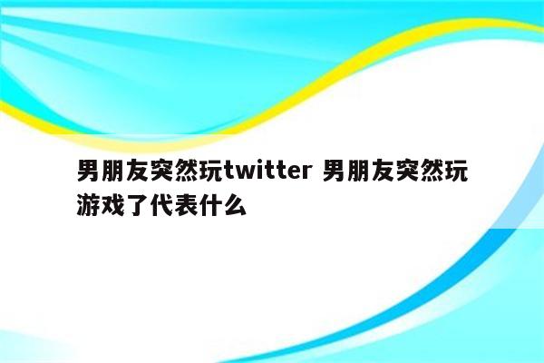 男朋友突然玩twitter 男朋友突然玩游戏了代表什么