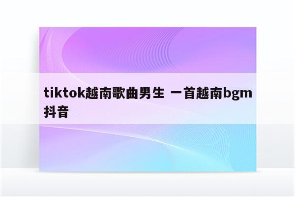 tiktok越南歌曲男生 一首越南bgm抖音