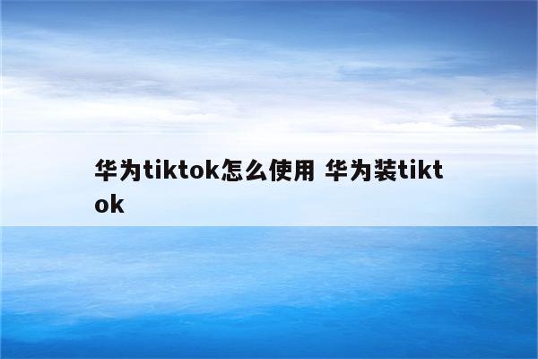 华为tiktok怎么使用 华为装tiktok