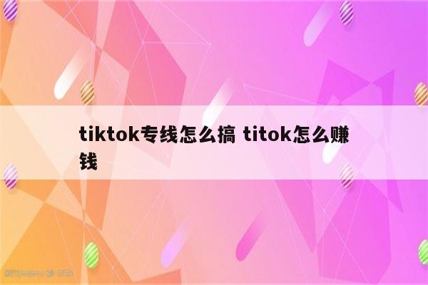 tiktok专线怎么搞 titok怎么赚钱