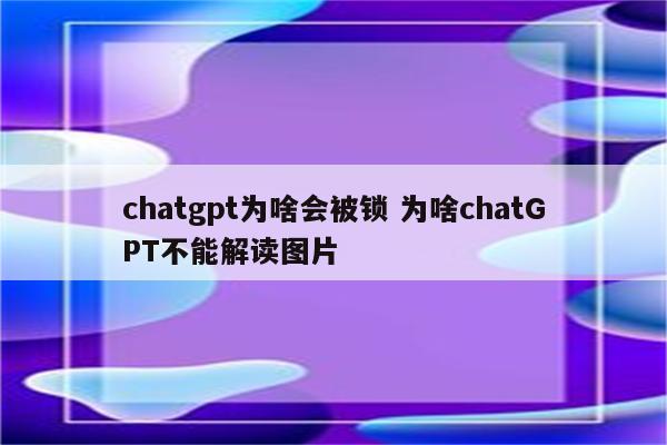 chatgpt为啥会被锁 为啥chatGPT不能解读图片