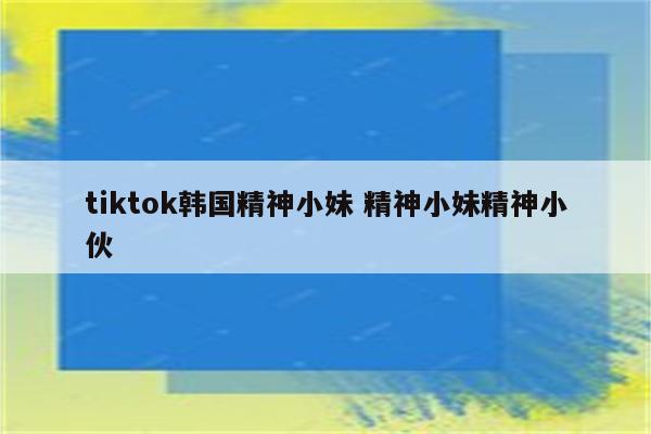 tiktok韩国精神小妹 精神小妹精神小伙