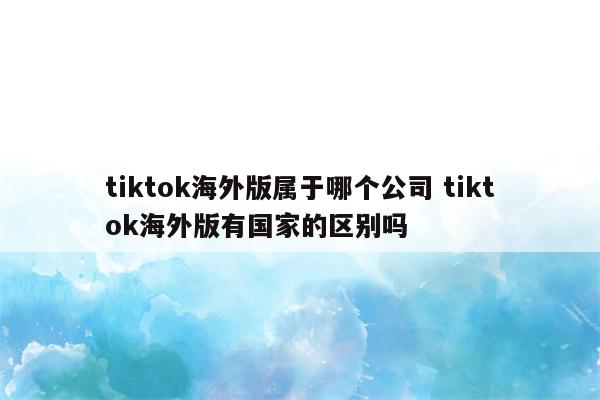 tiktok海外版属于哪个公司 tiktok海外版有国家的区别吗