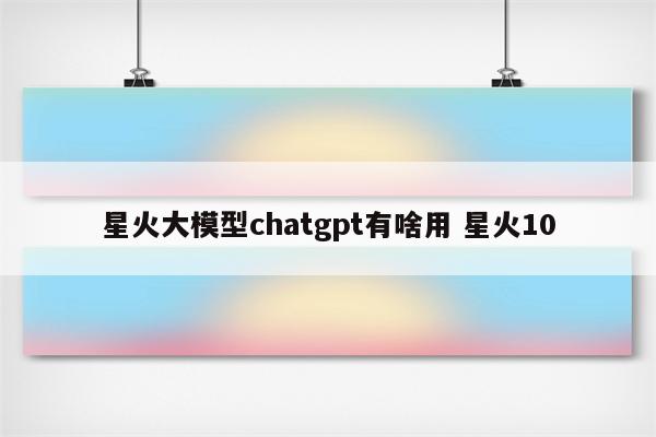 星火大模型chatgpt有啥用 星火10