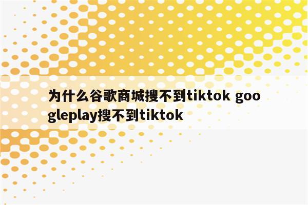 为什么谷歌商城搜不到tiktok googleplay搜不到tiktok