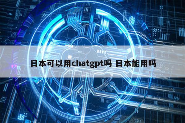 日本可以用chatgpt吗 日本能用吗