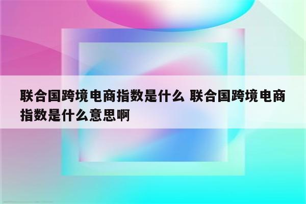 联合国跨境电商指数是什么 联合国跨境电商指数是什么意思啊