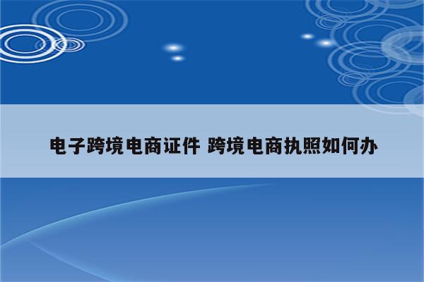 电子跨境电商证件 跨境电商执照如何办