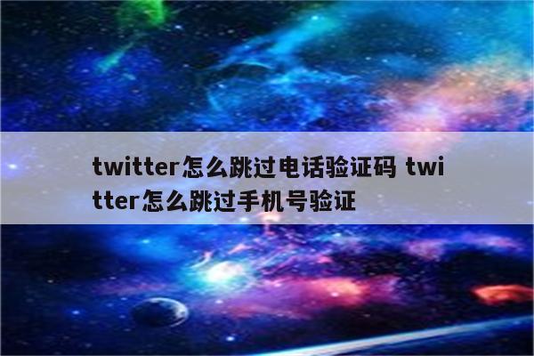 twitter怎么跳过电话验证码 twitter怎么跳过手机号验证