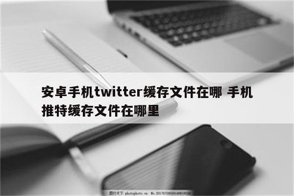 安卓手机twitter缓存文件在哪 手机推特缓存文件在哪里