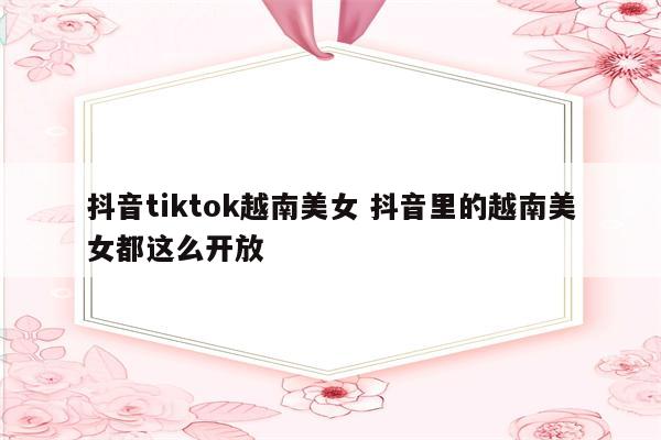 抖音tiktok越南美女 抖音里的越南美女都这么开放