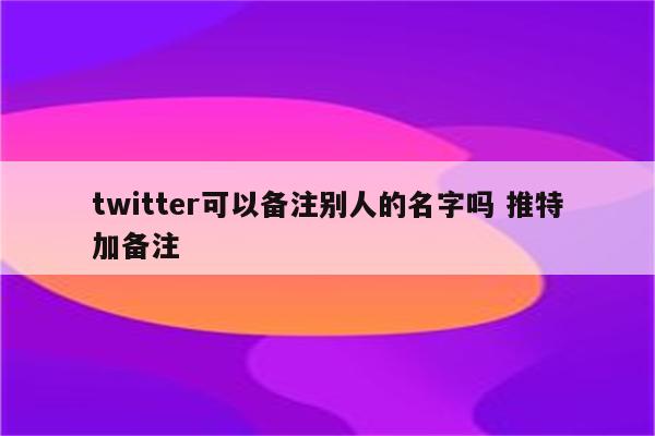 twitter可以备注别人的名字吗 推特加备注