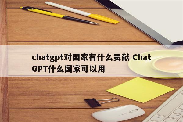 chatgpt对国家有什么贡献 ChatGPT什么国家可以用