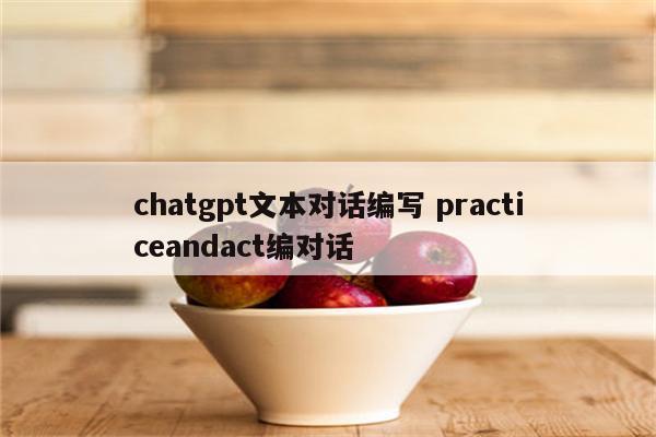 chatgpt文本对话编写 practiceandact编对话