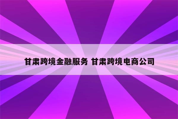 甘肃跨境金融服务 甘肃跨境电商公司