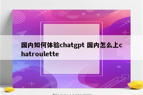 国内如何体验chatgpt 国内怎么上chatroulette