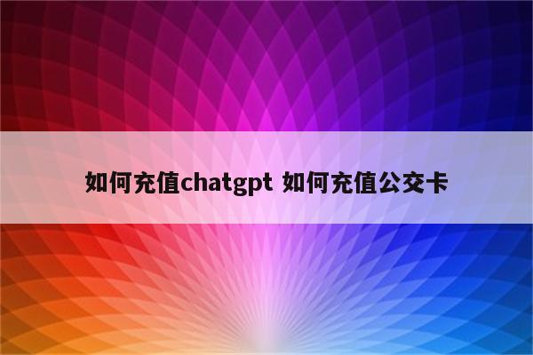 如何充值chatgpt 如何充值公交卡